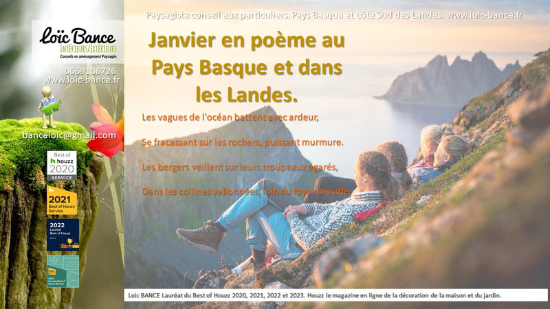 Jardins, Janvier, Pays Basque, Landes, Paysagiste.; Poème; Radio; Jardins d'ici; Paysages; Aménagements paysagers; Landes; Paysagiste Landes; Pays Basque; Paysagiste Pays Basque; Concepteur de jardins; Ahetze; Paysagiste Ahetze; Anglet; Paysagiste Anglet; Arbonne; Paysagiste Arbonne; Arcangues; Paysagiste Arcangues; Bayonne; Paysagiste Bayonne; Biarritz; Paysagiste Biarritz; Capbreton; Paysagiste Capbreton; Guéthary; Paysagiste Guéthary; Hossegor; Paysagiste Hossegor; Saint Jean de Luz; Paysagiste Saint Jean de Luz; Seignosse; Paysagiste Seignosse; Tosse; Paysagiste Tosse; Dax; Paysagiste Dax; Mont de Marsan 40000; Paysagiste Mont de Marsan; Paysagiste Brassempouy; Brassempouy 40330; Paysagiste Ahaxe-Alciette-BascassanAhaxe-Alciette-Bascassan 64220; Saint-Pandelon 40180; Paysagiste Saint-Pandelon; Ascain 64310; Paysagiste Ascain; Amou 40330; Paysagiste Amou; Louhossoa 64250; Paysagiste Louhossoa; Tarnos 40220; Paysagiste TARNOS; Ondres; Paysagiste Ondres; Rivière-Saas-et-Gourby 40180; Paysagiste Rivière-Saas-et-Gourby; Bénesse-Maremne 40230; Paysagiste Bénesse Maremne; 